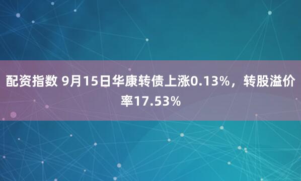 配资指数 9月15日华康转债上涨0.13%，转股溢价率17.53%