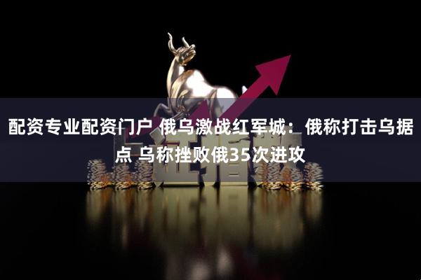 配资专业配资门户 俄乌激战红军城:俄称打击乌据点 乌称挫败俄35次进攻