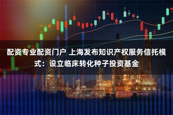 配资专业配资门户 上海发布知识产权服务信托模式：设立临床转化种子投资基金