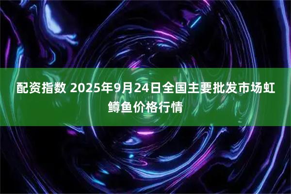 配资指数 2025年9月24日全国主要批发市场虹鳟鱼价格行情