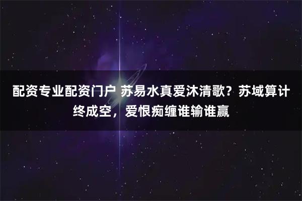 配资专业配资门户 苏易水真爱沐清歌？苏域算计终成空，爱恨痴缠谁输谁赢