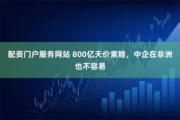 配资门户服务网站 800亿天价索赔，中企在非洲也不容易