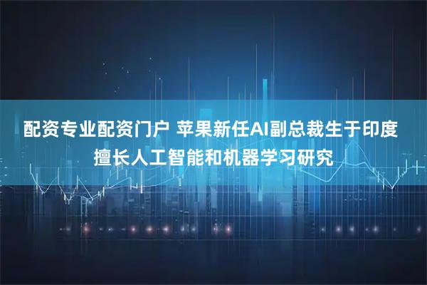 配资专业配资门户 苹果新任AI副总裁生于印度 擅长人工智能和机器学习研究