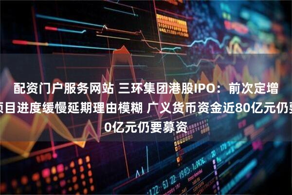 配资门户服务网站 三环集团港股IPO：前次定增募投项目进度缓慢延期理由模糊 广义货币资金近80亿元仍要募资