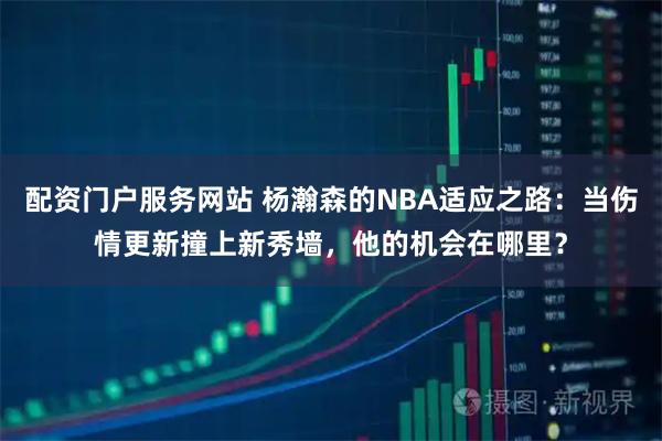 配资门户服务网站 杨瀚森的NBA适应之路:当伤情更新撞上新秀墙,他的机会在哪里?