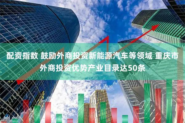 配资指数 鼓励外商投资新能源汽车等领域 重庆市外商投资优势产业目录达50条