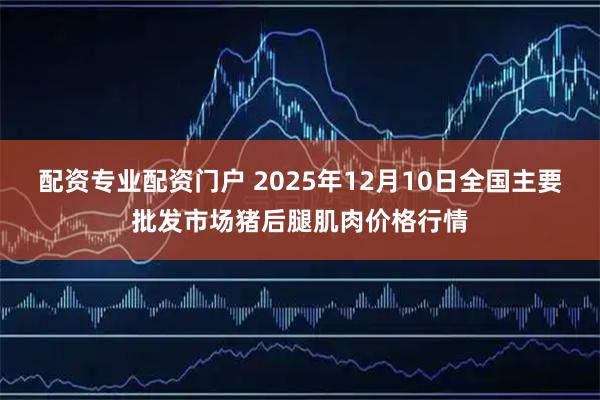 配资专业配资门户 2025年12月10日全国主要批发市场猪后腿肌肉价格行情