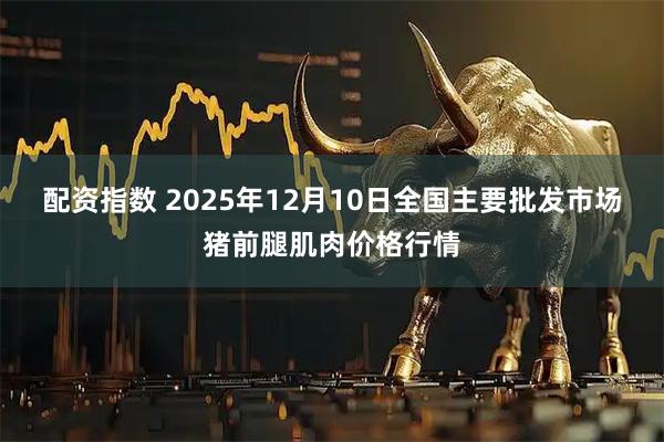 配资指数 2025年12月10日全国主要批发市场猪前腿肌肉价格行情