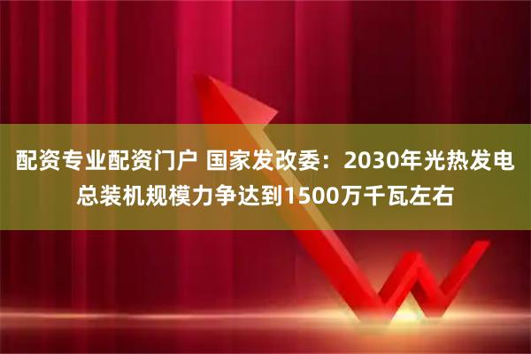 配资专业配资门户 国家发改委：2030年光热发电总装机规模力争达到1500万千瓦左右