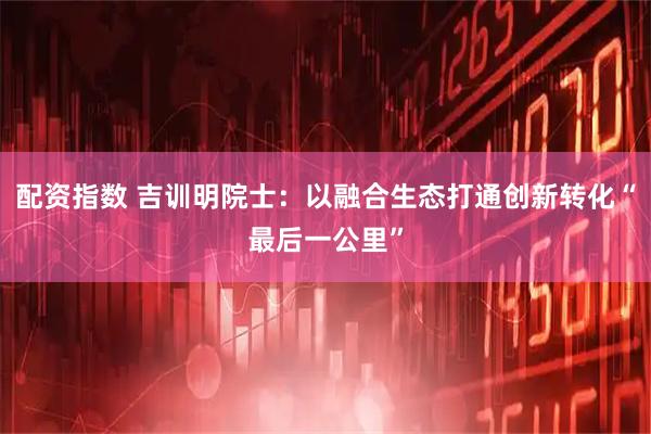 配资指数 吉训明院士:以融合生态打通创新转化“最后一公里”