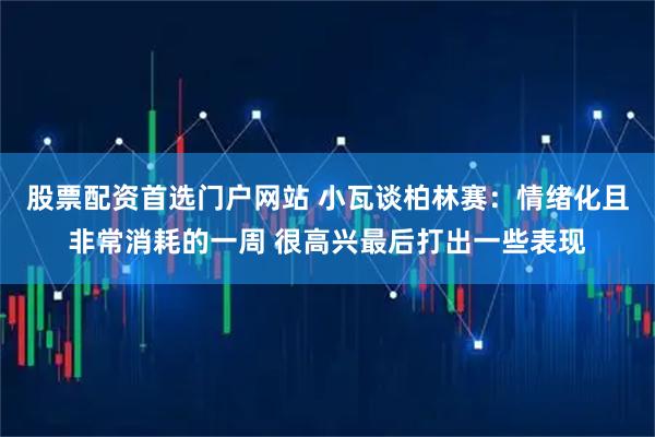 股票配资首选门户网站 小瓦谈柏林赛：情绪化且非常消耗的一周 很高兴最后打出一些表现