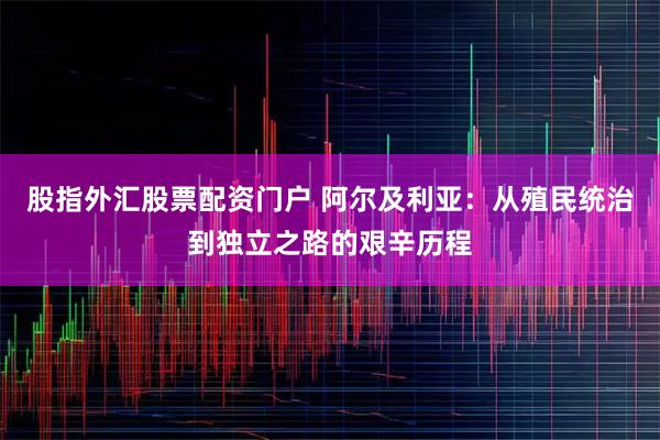 股指外汇股票配资门户 阿尔及利亚：从殖民统治到独立之路的艰辛历程