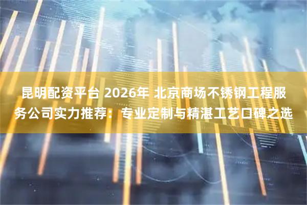 昆明配资平台 2026年 北京商场不锈钢工程服务公司实力推荐：专业定制与精湛工艺口碑之选