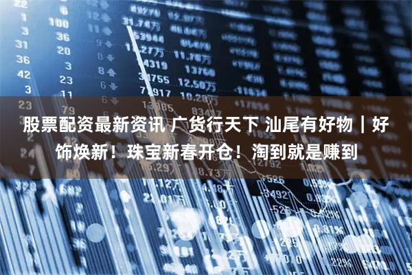 股票配资最新资讯 广货行天下 汕尾有好物｜好饰焕新！珠宝新春开仓！淘到就是赚到