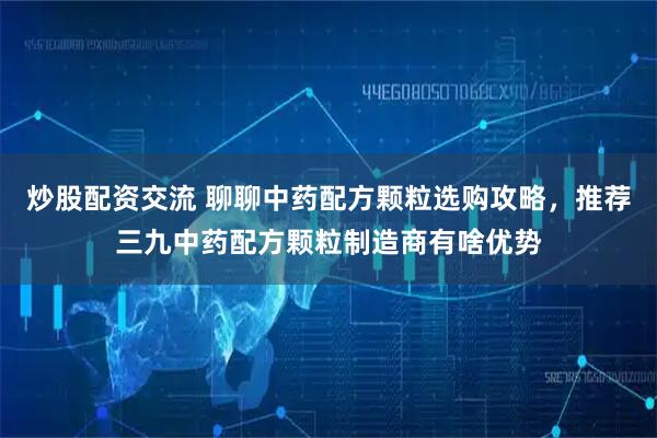 炒股配资交流 聊聊中药配方颗粒选购攻略，推荐三九中药配方颗粒制造商有啥优势