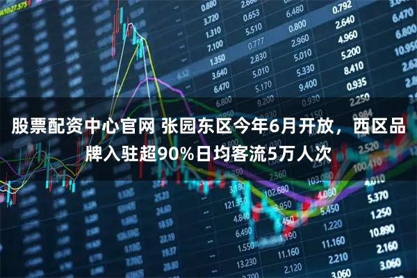 股票配资中心官网 张园东区今年6月开放，西区品牌入驻超90%日均客流5万人次