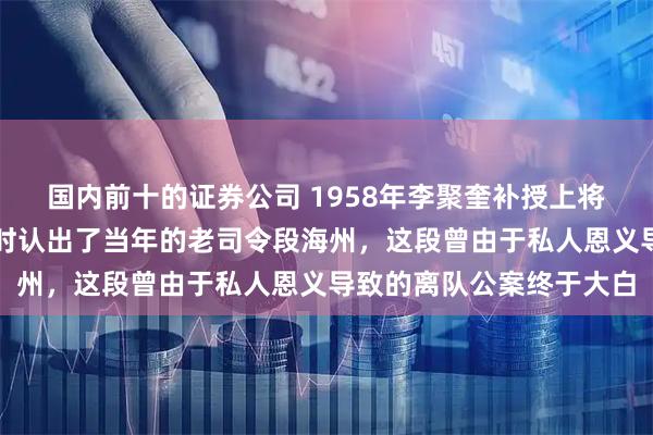 国内前十的证券公司 1958年李聚奎补授上将重返军界，在重庆视察时认出了当年的老司令段海州，这段曾由于私人恩义导致的离队公案终于大白