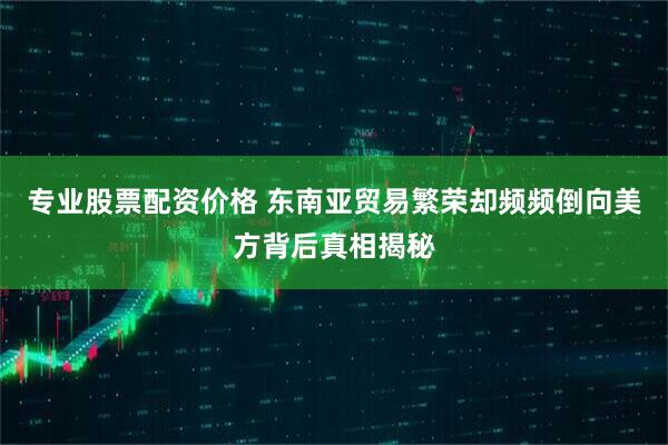 专业股票配资价格 东南亚贸易繁荣却频频倒向美方背后真相揭秘