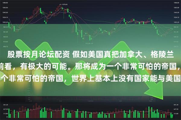 股票按月论坛配资 假如美国真把加拿大、格陵兰岛并入美国版图，从目前看，有极大的可能。那将成为一个非常可怕的帝国，世界上基本上没有国家能与美国抗衡了