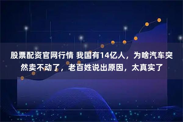 股票配资官网行情 我国有14亿人,为啥汽车突然卖不动了,老百姓说出原因,太真实了