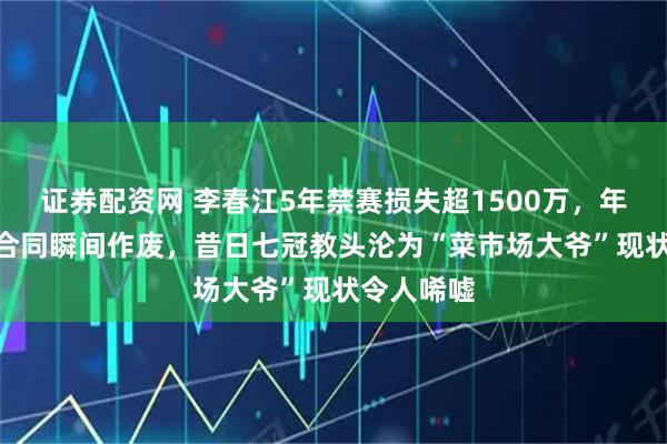 证券配资网 李春江5年禁赛损失超1500万,年薪350万合同瞬间作废,昔日七冠教头沦为“菜市场大爷”现状令人唏嘘