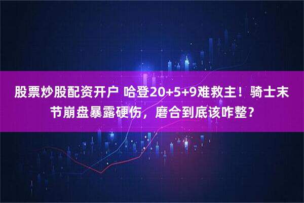 股票炒股配资开户 哈登20+5+9难救主！骑士末节崩盘暴露硬伤，磨合到底该咋整？