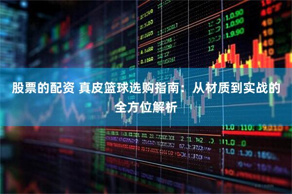 股票的配资 真皮篮球选购指南:从材质到实战的全方位解析