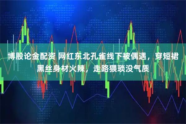 博股论金配资 网红东北孔雀线下被偶遇,穿短裙黑丝身材火辣,走路猥琐没气质
