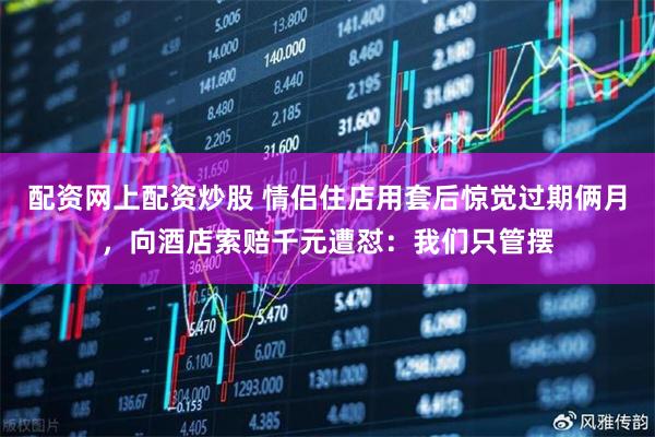 配资网上配资炒股 情侣住店用套后惊觉过期俩月，向酒店索赔千元遭怼：我们只管摆