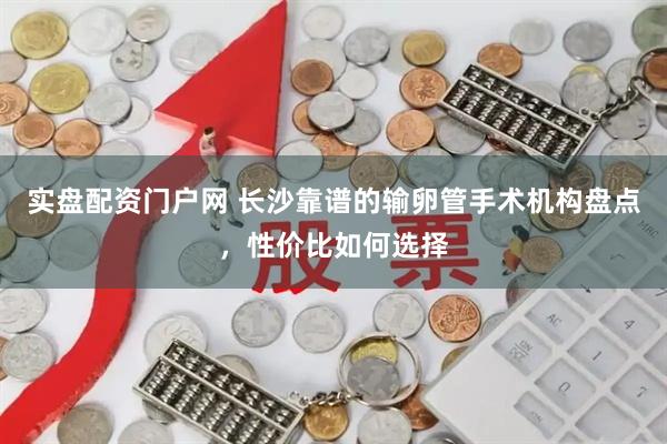 实盘配资门户网 长沙靠谱的输卵管手术机构盘点，性价比如何选择
