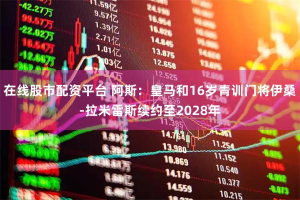 在线股市配资平台 阿斯：皇马和16岁青训门将伊桑-拉米雷斯续约至2028年