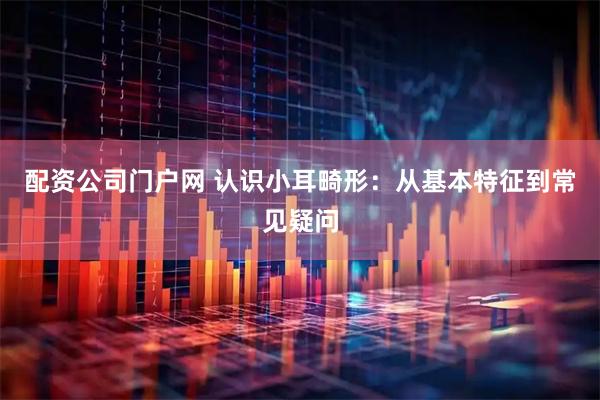 配资公司门户网 认识小耳畸形:从基本特征到常见疑问