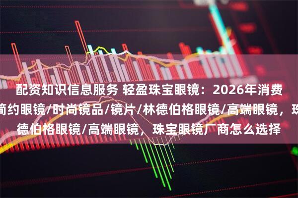 配资知识信息服务 轻盈珠宝眼镜：2026年消费者心中的口碑佳品，简约眼镜/时尚镜品/镜片/林德伯格眼镜/高端眼镜，珠宝眼镜厂商怎么选择