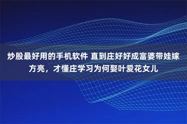 炒股最好用的手机软件 直到庄好好成富婆带娃嫁方亮,才懂庄学习为何娶叶爱花女儿