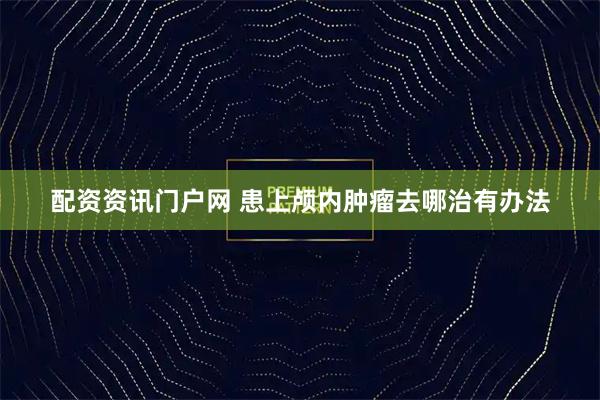 配资资讯门户网 患上颅内肿瘤去哪治有办法