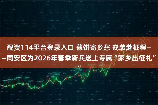 配资114平台登录入口 薄饼寄乡愁 戎装赴征程——同安区为2026年春季新兵送上专属“家乡出征礼”