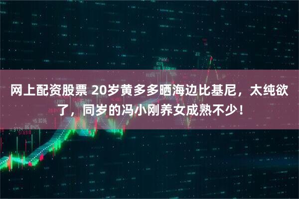 网上配资股票 20岁黄多多晒海边比基尼，太纯欲了，同岁的冯小刚养女成熟不少！