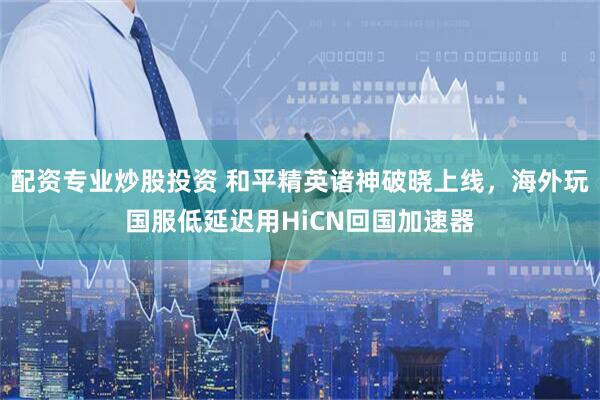 配资专业炒股投资 和平精英诸神破晓上线,海外玩国服低延迟用HiCN回国加速器