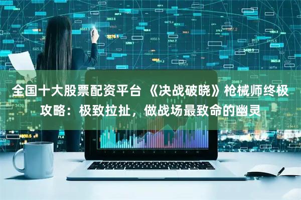 全国十大股票配资平台 《决战破晓》枪械师终极攻略:极致拉扯,做战场最致命的幽灵