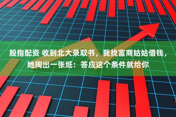 股指配资 收到北大录取书，我找富商姑姑借钱，她掏出一张纸：答应这个条件就给你