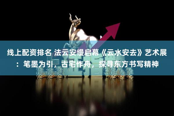线上配资排名 法云安缦启幕《云水安去》艺术展：笔墨为引，古宅作舟，探寻东方书写精神