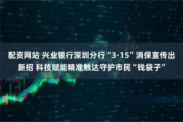 配资网站 兴业银行深圳分行“3·15”消保宣传出新招 科技赋能精准触达守护市民“钱袋子”